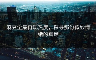 麻豆全集再现热度，探寻那份微妙情绪的真谛