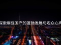 探索麻豆国产的蓬勃发展与观众心声