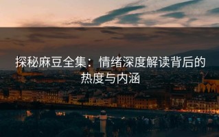 探秘麻豆全集：情绪深度解读背后的热度与内涵