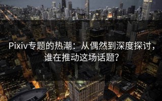 Pixiv专题的热潮：从偶然到深度探讨，谁在推动这场话题？