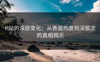 P站的深层变化：从表面热度到深层次的真相揭示