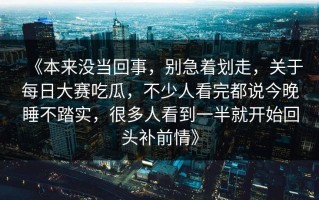 《本来没当回事，别急着划走，关于每日大赛吃瓜，不少人看完都说今晚睡不踏实，很多人看到一半就开始回头补前情》