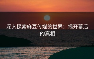 深入探索麻豆传媒的世界：揭开幕后的真相