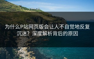 为什么P站网页版会让人不自觉地反复沉迷？深度解析背后的原因