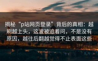 揭秘“p站网页登录”背后的真相：越刷越上头，这波被追着问，不是没有原因，越往后翻越觉得不止表面这些