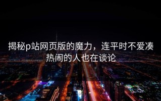 揭秘p站网页版的魔力，连平时不爱凑热闹的人也在谈论