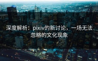 深度解析：pixiv的新讨论，一场无法忽略的文化现象
