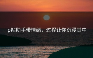 p站助手带情绪，过程让你沉浸其中