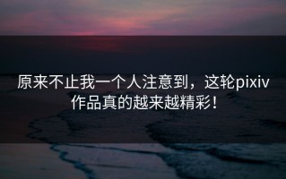 原来不止我一个人注意到，这轮pixiv作品真的越来越精彩！