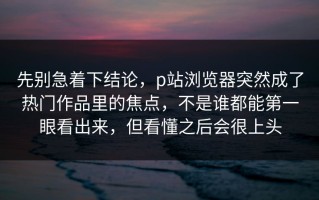 先别急着下结论，p站浏览器突然成了热门作品里的焦点，不是谁都能第一眼看出来，但看懂之后会很上头