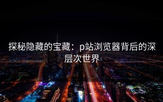 探秘隐藏的宝藏：p站浏览器背后的深层次世界