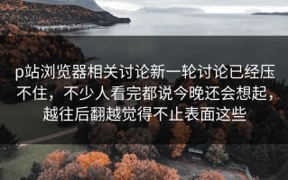 p站浏览器相关讨论新一轮讨论已经压不住，不少人看完都说今晚还会想起，越往后翻越觉得不止表面这些