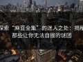 探索“麻豆全集”的迷人之处：揭秘那些让你无法自拔的谜团