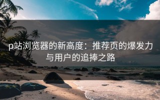 p站浏览器的新高度：推荐页的爆发力与用户的追捧之路