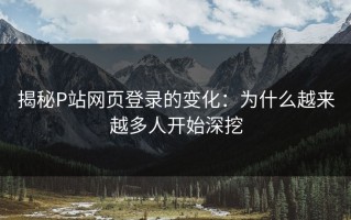 揭秘P站网页登录的变化：为什么越来越多人开始深挖
