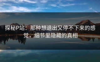 探秘P站：那种想退出又停不下来的感觉，细节里隐藏的真相