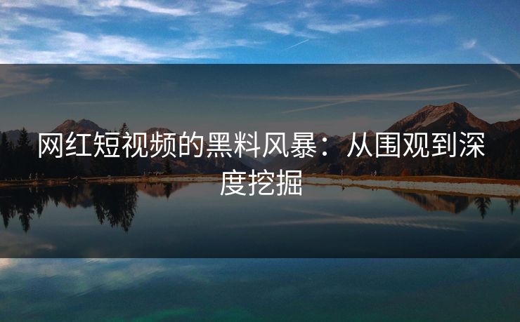 网红短视频的黑料风暴：从围观到深度挖掘-第1张图片-p站网页版影视网 - p站内容页