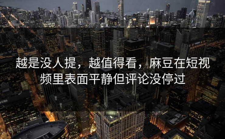 越是没人提，越值得看，麻豆在短视频里表面平静但评论没停过-第1张图片-p站网页版影视网 - p站内容页