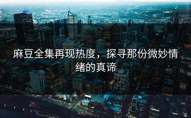 麻豆全集再现热度，探寻那份微妙情绪的真谛-第1张图片-p站网页版影视网 - p站内容页