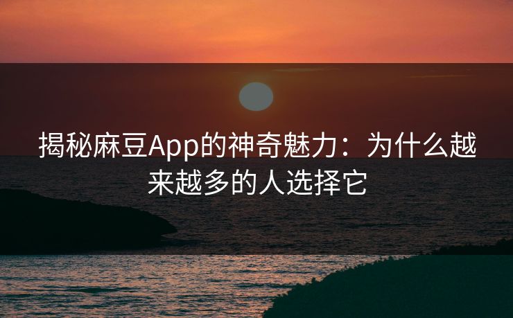 揭秘麻豆App的神奇魅力：为什么越来越多的人选择它-第1张图片-p站网页版影视网 - p站内容页