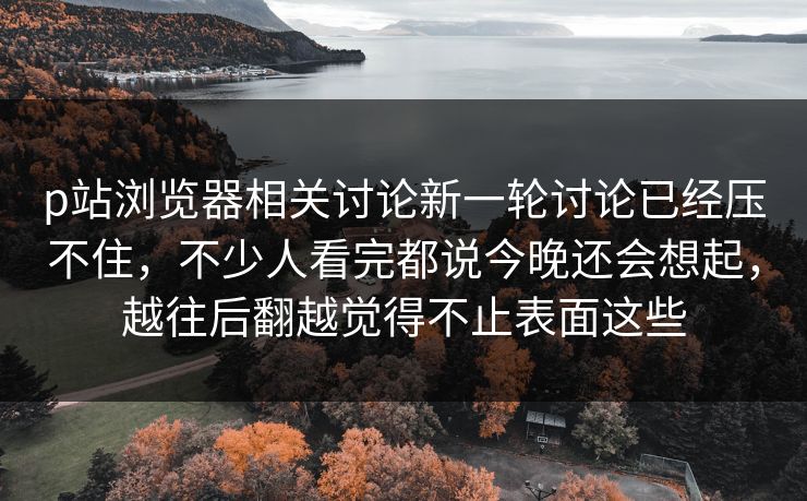 p站浏览器相关讨论新一轮讨论已经压不住,不少人看完都说今晚还会想起,越往后翻越觉得不止表面这些-第1张图片-p站网页版影视网 - p站内容页 p站浏览器相关讨论新一轮讨论已经压不住,不少人看完都说今晚还会想起,越往后翻越觉得不止表面这些-第1张图片-p站网页版影视网 - p站内容页