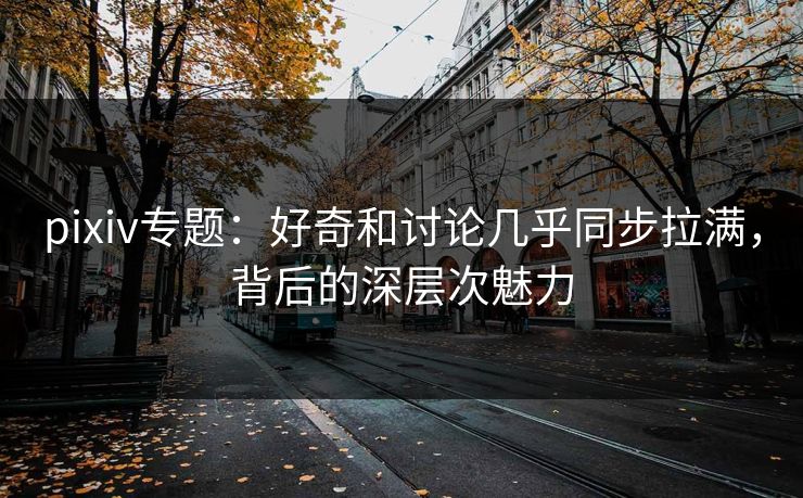 pixiv专题：好奇和讨论几乎同步拉满，背后的深层次魅力-第1张图片-p站网页版影视网 - p站内容页