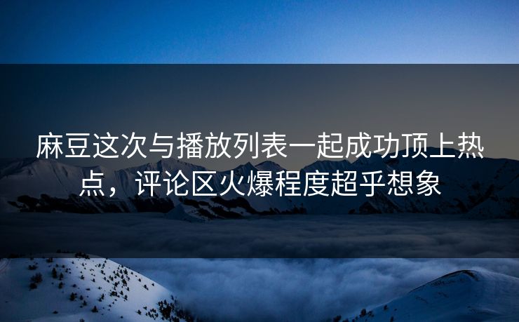麻豆这次与播放列表一起成功顶上热点，评论区火爆程度超乎想象-第1张图片-p站网页版影视网 - p站内容页