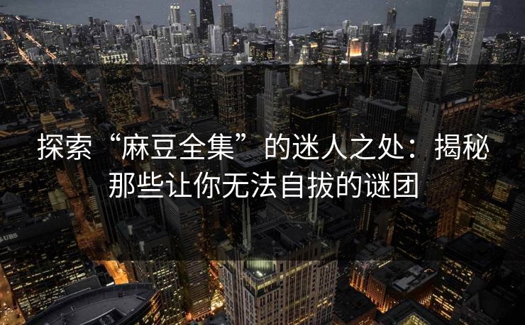 探索“麻豆全集”的迷人之处：揭秘那些让你无法自拔的谜团-第1张图片-p站网页版影视网 - p站内容页