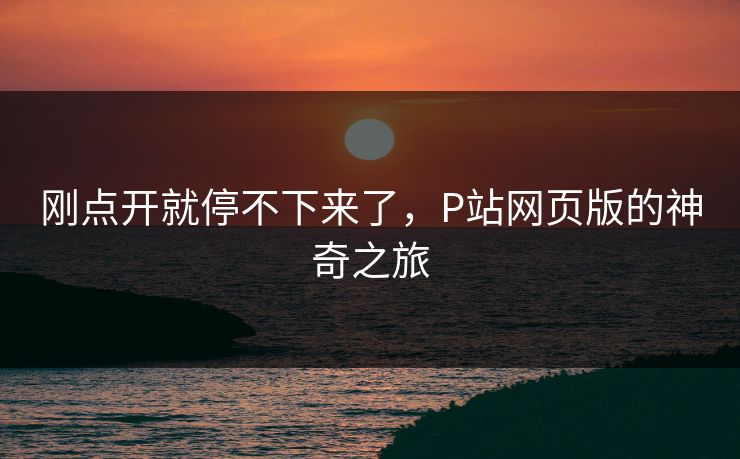 刚点开就停不下来了，P站网页版的神奇之旅-第1张图片-p站网页版影视网 - p站内容页