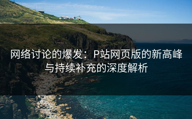 网络讨论的爆发：P站网页版的新高峰与持续补充的深度解析-第1张图片-p站网页版影视网 - p站内容页