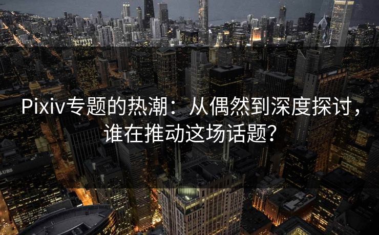 Pixiv专题的热潮：从偶然到深度探讨，谁在推动这场话题？-第1张图片-p站网页版影视网 - p站内容页