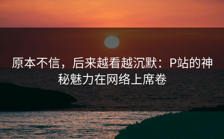 原本不信，后来越看越沉默：P站的神秘魅力在网络上席卷-第1张图片-p站网页版影视网 - p站内容页