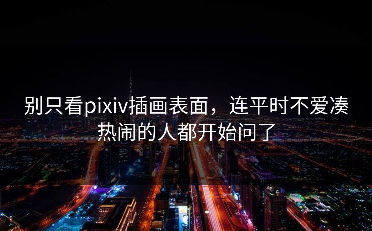 别只看pixiv插画表面，连平时不爱凑热闹的人都开始问了-第1张图片-p站网页版影视网 - p站内容页