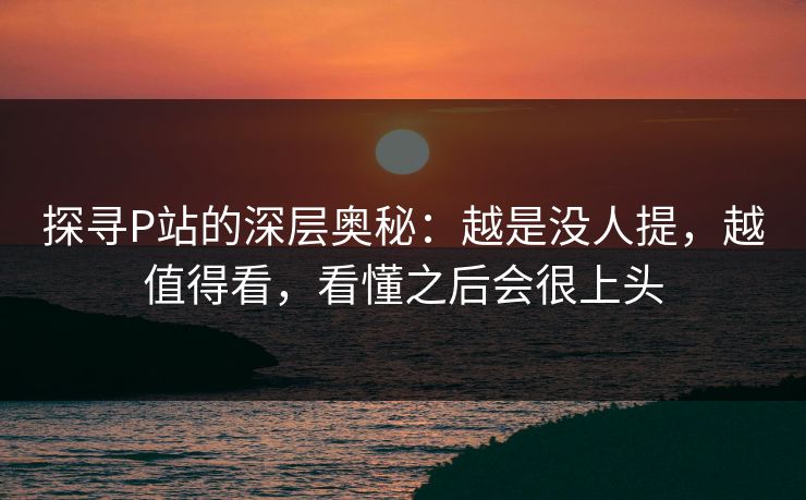 探寻P站的深层奥秘：越是没人提，越值得看，看懂之后会很上头-第1张图片-p站网页版影视网 - p站内容页