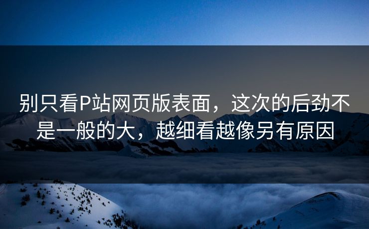 别只看P站网页版表面，这次的后劲不是一般的大，越细看越像另有原因-第1张图片-p站网页版影视网 - p站内容页