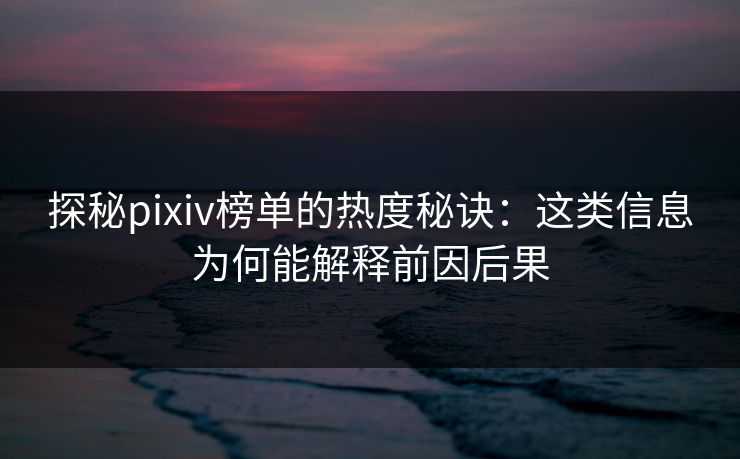 探秘pixiv榜单的热度秘诀：这类信息为何能解释前因后果-第1张图片-p站网页版影视网 - p站内容页