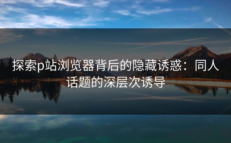 探索p站浏览器背后的隐藏诱惑：同人话题的深层次诱导-第1张图片-p站网页版影视网 - p站内容页