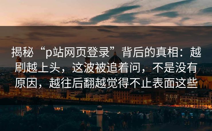 揭秘“p站网页登录”背后的真相:越刷越上头,这波被追着问,不是没有原因,越往后翻越觉得不止表面这些-第1张图片-p站网页版影视网 - p站内容页 揭秘“p站网页登录”背后的真相:越刷越上头,这波被追着问,不是没有原因,越往后翻越觉得不止表面这些-第1张图片-p站网页版影视网 - p站内容页