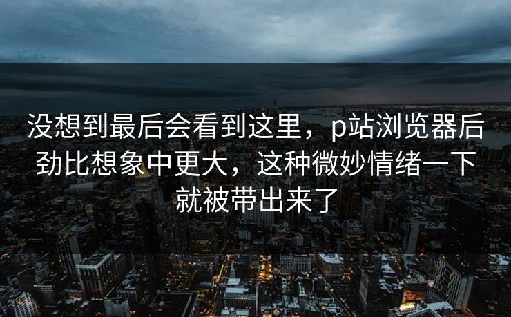 没想到最后会看到这里，p站浏览器后劲比想象中更大，这种微妙情绪一下就被带出来了-第1张图片-p站网页版影视网 - p站内容页