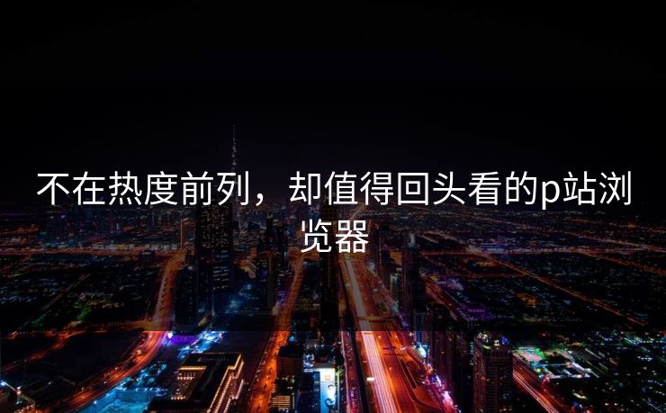 不在热度前列，却值得回头看的p站浏览器-第1张图片-p站网页版影视网 - p站内容页