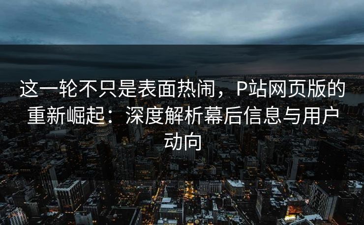 这一轮不只是表面热闹，P站网页版的重新崛起：深度解析幕后信息与用户动向-第1张图片-p站网页版影视网 - p站内容页