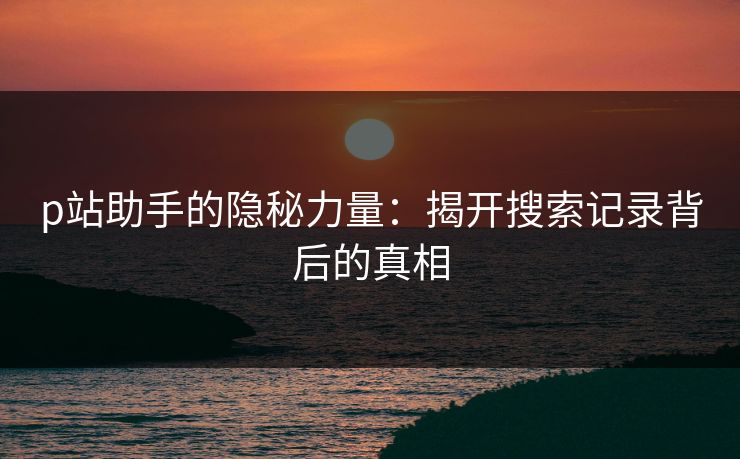 p站助手的隐秘力量：揭开搜索记录背后的真相-第1张图片-p站网页版影视网 - p站内容页