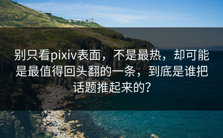 别只看pixiv表面，不是最热，却可能是最值得回头翻的一条，到底是谁把话题推起来的？-第1张图片-p站网页版影视网 - p站内容页