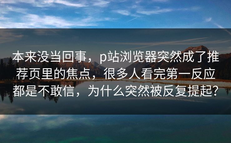 本来没当回事，p站浏览器突然成了推荐页里的焦点，很多人看完第一反应都是不敢信，为什么突然被反复提起？-第1张图片-p站网页版影视网 - p站内容页