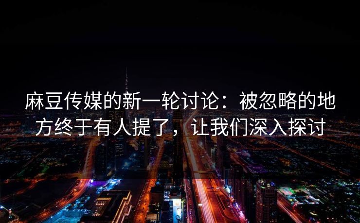 麻豆传媒的新一轮讨论：被忽略的地方终于有人提了，让我们深入探讨-第1张图片-p站网页版影视网 - p站内容页