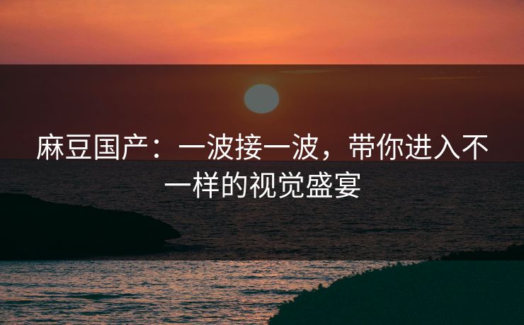 麻豆国产：一波接一波，带你进入不一样的视觉盛宴-第1张图片-p站网页版影视网 - p站内容页