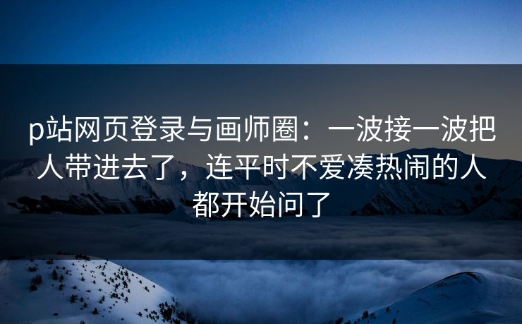 p站网页登录与画师圈：一波接一波把人带进去了，连平时不爱凑热闹的人都开始问了-第1张图片-p站网页版影视网 - p站内容页