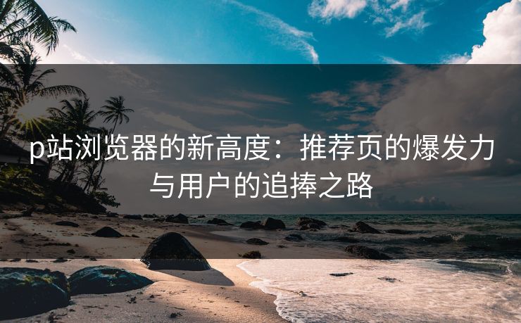 p站浏览器的新高度：推荐页的爆发力与用户的追捧之路-第1张图片-p站网页版影视网 - p站内容页