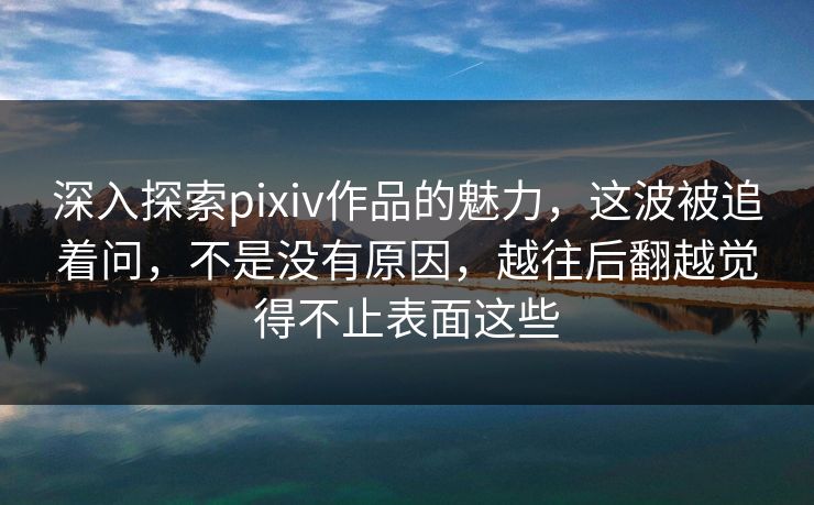 深入探索pixiv作品的魅力，这波被追着问，不是没有原因，越往后翻越觉得不止表面这些-第1张图片-p站网页版影视网 - p站内容页