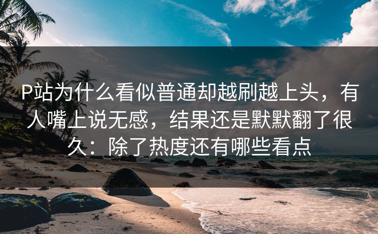 P站为什么看似普通却越刷越上头，有人嘴上说无感，结果还是默默翻了很久：除了热度还有哪些看点-第1张图片-p站网页版影视网 - p站内容页